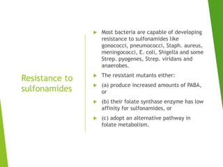 Resistance to
sulfonamides
 Most bacteria are capable of developing
resistance to sulfonamides like
gonococci, pneumococci, Staph. aureus,
meningococci, E. coli, Shigella and some
Strep. pyogenes, Strep. viridans and
anaerobes.
 The resistant mutants either:
 (a) produce increased amounts of PABA,
or
 (b) their folate synthase enzyme has low
affinity for sulfonamides, or
 (c) adopt an alternative pathway in
folate metabolism.
 