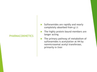 PHARMACOKINETICS
 Sulfonamides are rapidly and nearly
completely absorbed from g.i.t
 The highly protein bound members are
longer acting
 The primary pathway of metabolism of
sulfonamides is acetylation at N4 by
nonmicrosomal acetyl transferase,
primarily in liver
 
