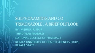 SULPHONAMIDES AND CO
TRIMOXAZOLE : A BRIEF OUTLOOK
BY : VISHNU. R. NAIR
THIRD YEAR PHARM.D
NATIONAL COLLEGE OF PHARMACY
KERALA UNIVERSITY OF HEALTH SCIENCES (KUHS),
KERALA STATE
 