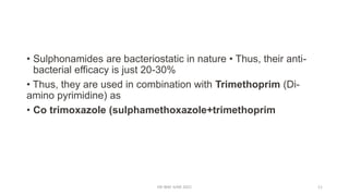 • Sulphonamides are bacteriostatic in nature • Thus, their anti-
bacterial efficacy is just 20-30%
• Thus, they are used in combination with Trimethoprim (Di-
amino pyrimidine) as
• Co trimoxazole (sulphamethoxazole+trimethoprim
DR WAF JUNE 2021 11
 