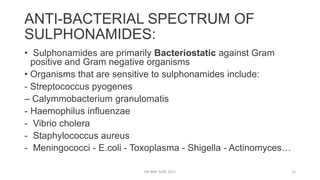 ANTI-BACTERIAL SPECTRUM OF
SULPHONAMIDES:
• Sulphonamides are primarily Bacteriostatic against Gram
positive and Gram negative organisms
• Organisms that are sensitive to sulphonamides include:
- Streptococcus pyogenes
– Calymmobacterium granulomatis
- Haemophilus influenzae
- Vibrio cholera
- Staphylococcus aureus
- Meningococci - E.coli - Toxoplasma - Shigella - Actinomyces…
DR WAF JUNE 2021 12
 