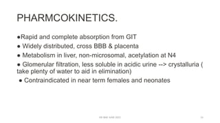 PHARMCOKINETICS.
●Rapid and complete absorption from GIT
● Widely distributed, cross BBB & placenta
● Metabolism in liver, non-microsomal, acetylation at N4
● Glomerular filtration, less soluble in acidic urine --> crystalluria (
take plenty of water to aid in elimination)
● Contraindicated in near term females and neonates
DR WAF JUNE 2021 15
 