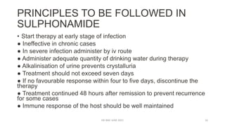 PRINCIPLES TO BE FOLLOWED IN
SULPHONAMIDE
• Start therapy at early stage of infection
● Ineffective in chronic cases
● In severe infection administer by iv route
● Administer adequate quantity of drinking water during therapy
● Alkalinisation of urine prevents crystalluria
● Treatment should not exceed seven days
● If no favourable response within four to five days, discontinue the
therapy
● Treatment continued 48 hours after remission to prevent recurrence
for some cases
● Immune response of the host should be well maintained
DR WAF JUNE 2021 16
 