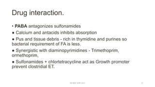 Drug interaction.
• PABA antagonizes sulfonamides
● Calcium and antacids inhibits absorption
● Pus and tissue debris - rich in thymidine and purines so
bacterial requirement of FA is less.
● Synergistic with diaminopyrimidines - Trimethoprim,
ormethoprim,
● Sulfonamides + chlortetracycline act as Growth promoter
prevent clostridial ET.
DR WAF JUNE 2021 17
 