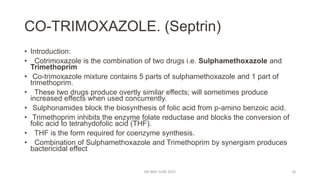 CO-TRIMOXAZOLE. (Septrin)
• Introduction:
• Cotrimoxazole is the combination of two drugs i.e. Sulphamethoxazole and
Trimethoprim
• Co-trimoxazole mixture contains 5 parts of sulphamethoxazole and 1 part of
trimethoprim.
• These two drugs produce overtly similar effects; will sometimes produce
increased effects when used concurrently.
• Sulphonamides block the biosynthesis of folic acid from p-amino benzoic acid.
• Trimethoprim inhibits the enzyme folate reductase and blocks the conversion of
folic acid to tetrahydofolic acid (THF).
• THF is the form required for coenzyme synthesis.
• Combination of Sulphamethoxazole and Trimethoprim by synergism produces
bactericidal effect
DR WAF JUNE 2021 18
 