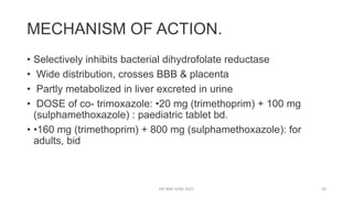 MECHANISM OF ACTION.
• Selectively inhibits bacterial dihydrofolate reductase
• Wide distribution, crosses BBB & placenta
• Partly metabolized in liver excreted in urine
• DOSE of co- trimoxazole: •20 mg (trimethoprim) + 100 mg
(sulphamethoxazole) : paediatric tablet bd.
• •160 mg (trimethoprim) + 800 mg (sulphamethoxazole): for
adults, bid
DR WAF JUNE 2021 20
 