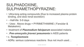 SULPHADOXINE,
SULPHAMETHOPYRAZINE:
• Ultra-long acting compounds (Due to increased plasma protein
binding, and slow renal excretion)
• - Half-life: 5-9 days
• - Uses: Above drugs + PYRIMETHAMINE ( Fansidar &
Metakelvin)
• treatment of Plasmodium falciparum associated malaria
• . Pne-umocystis jiroveci pneumonia in AIDS patients
• c. Toxoplasmosis
• ADRs: serious cutaneous reactions thus not much used…
DR WAF JUNE 2021 23
 