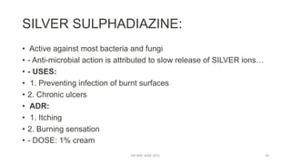 SILVER SULPHADIAZINE:
• Active against most bacteria and fungi
• - Anti-microbial action is attributed to slow release of SILVER ions…
• - USES:
• 1. Preventing infection of burnt surfaces
• 2. Chronic ulcers
• ADR:
• 1. Itching
• 2. Burning sensation
• - DOSE: 1% cream
DR WAF JUNE 2021 24
 