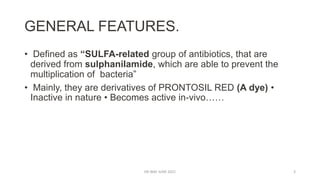GENERAL FEATURES.
• Defined as “SULFA-related group of antibiotics, that are
derived from sulphanilamide, which are able to prevent the
multiplication of bacteria”
• Mainly, they are derivatives of PRONTOSIL RED (A dye) •
Inactive in nature • Becomes active in-vivo……
DR WAF JUNE 2021 3
 