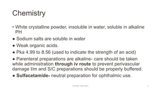 Chemistry
• White crystalline powder, insoluble in water, soluble in alkaline
PH
● Sodium salts are soluble in water
● Weak organic acids.
● Pka 4.99 to 8.56 (used to indicate the strength of an acid)
● Parenteral preparations are alkaline- care should be taken
while administration through iv route to prevent perivascular
damage I/m and S/C preparations should be properly buffered.
● Sulfacetamide- neutral preparation for ophthalmic use.
DR WAF JUNE 2021 5
 