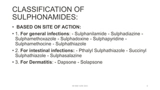 CLASSIFICATION OF
SULPHONAMIDES:
• BASED ON SITE OF ACTION:
• 1. For general infections: - Sulphanilamide - Sulphadiazine -
Sulphamethoxazole - Sulphadoxine - Sulphapyridine -
Sulphamethocine - Sulphathiazole
• 2. For intestinal infections: - Pthalyl Sulphathiazole - Succinyl
Sulphathiazole - Sulphasalazine
• 3. For Dermatitis: - Dapsone - Solapsone
DR WAF JUNE 2021 6
 
