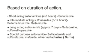 Based on duration of action.
• Short acting sulfonamides (4-8 hours) - Sulfadiazine
● Intermediate acting sulfonamides (8-12 hours)-
Sulfamethoxazole, Sulfamoxole
● Long acting sulfonamide (approx 7 days)- Sulfadoxine,
sulfamethopyrazine
● Special purpose sulfonamide- Sulfacetamide sod,
sulfasalazine, mafenide, silver sulfadiazine ( Burns)
DR WAF JUNE 2021 8
 