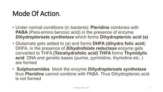 Mode Of Action.
• Under normal conditions (in bacteria): Pteridine combines with
PABA (Para-amino benzoic acid) in the presence of enzyme
Dihydropteroate synthetase which forms Dihydropteroic acid (a)
• Glutamate gets added to (a) and forms DHFA (dihydro folic acid)
DHFA, in the presence of Dihydrofolate reductase enzyme gets
converted to THFA (Tetrahydrofolic acid) THFA forms Thymidylic
acid DNA and genetic bases (purine, pyrimidine, thymidine etc. )
are formed
• Sulphonamides block the enzyme Dihydropteroate synthetase
thus Pteridine cannot combine with PABA Thus Dihydropteroic acid
is not formed
DR WAF JUNE 2021 9
 
