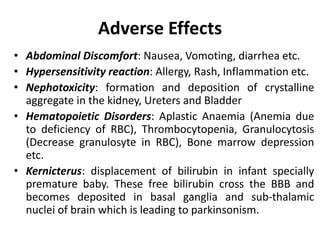 Adverse Effects
• Abdominal Discomfort: Nausea, Vomoting, diarrhea etc.
• Hypersensitivity reaction: Allergy, Rash, Inflammation etc.
• Nephotoxicity: formation and deposition of crystalline
aggregate in the kidney, Ureters and Bladder
• Hematopoietic Disorders: Aplastic Anaemia (Anemia due
to deficiency of RBC), Thrombocytopenia, Granulocytosis
(Decrease granulosyte in RBC), Bone marrow depression
etc.
• Kernicterus: displacement of bilirubin in infant specially
premature baby. These free bilirubin cross the BBB and
becomes deposited in basal ganglia and sub-thalamic
nuclei of brain which is leading to parkinsonism.
 