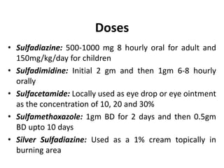 Doses
• Sulfadiazine: 500-1000 mg 8 hourly oral for adult and
150mg/kg/day for children
• Sulfadimidine: Initial 2 gm and then 1gm 6-8 hourly
orally
• Sulfacetamide: Locally used as eye drop or eye ointment
as the concentration of 10, 20 and 30%
• Sulfamethoxazole: 1gm BD for 2 days and then 0.5gm
BD upto 10 days
• Silver Sulfadiazine: Used as a 1% cream topically in
burning area
 