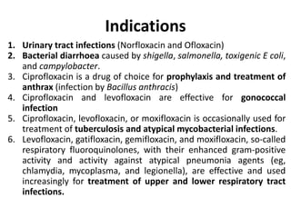 Indications
1. Urinary tract infections (Norfloxacin and Ofloxacin)
2. Bacterial diarrhoea caused by shigella, salmonella, toxigenic E coli,
and campylobacter.
3. Ciprofloxacin is a drug of choice for prophylaxis and treatment of
anthrax (infection by Bacillus anthracis)
4. Ciprofloxacin and levofloxacin are effective for gonococcal
infection
5. Ciprofloxacin, levofloxacin, or moxifloxacin is occasionally used for
treatment of tuberculosis and atypical mycobacterial infections.
6. Levofloxacin, gatifloxacin, gemifloxacin, and moxifloxacin, so-called
respiratory fluoroquinolones, with their enhanced gram-positive
activity and activity against atypical pneumonia agents (eg,
chlamydia, mycoplasma, and legionella), are effective and used
increasingly for treatment of upper and lower respiratory tract
infections.
 
