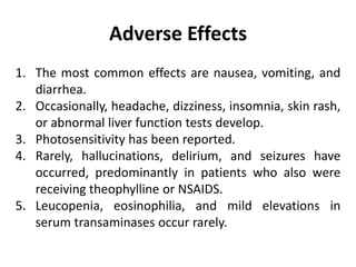 Adverse Effects
1. The most common effects are nausea, vomiting, and
diarrhea.
2. Occasionally, headache, dizziness, insomnia, skin rash,
or abnormal liver function tests develop.
3. Photosensitivity has been reported.
4. Rarely, hallucinations, delirium, and seizures have
occurred, predominantly in patients who also were
receiving theophylline or NSAIDS.
5. Leucopenia, eosinophilia, and mild elevations in
serum transaminases occur rarely.
 