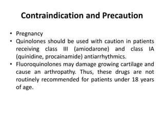 Contraindication and Precaution
• Pregnancy
• Quinolones should be used with caution in patients
receiving class III (amiodarone) and class IA
(quinidine, procainamide) antiarrhythmics.
• Fluoroquinolones may damage growing cartilage and
cause an arthropathy. Thus, these drugs are not
routinely recommended for patients under 18 years
of age.
 