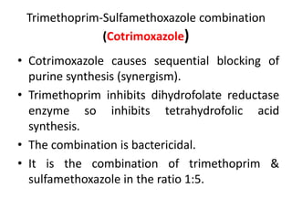 Trimethoprim-Sulfamethoxazole combination
(Cotrimoxazole)
• Cotrimoxazole causes sequential blocking of
purine synthesis (synergism).
• Trimethoprim inhibits dihydrofolate reductase
enzyme so inhibits tetrahydrofolic acid
synthesis.
• The combination is bactericidal.
• It is the combination of trimethoprim &
sulfamethoxazole in the ratio 1:5.
 