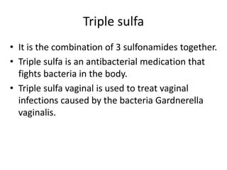 Triple sulfa
• It is the combination of 3 sulfonamides together.
• Triple sulfa is an antibacterial medication that
fights bacteria in the body.
• Triple sulfa vaginal is used to treat vaginal
infections caused by the bacteria Gardnerella
vaginalis.
 