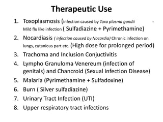 Therapeutic Use
1. Toxoplasmosis (infection caused by Toxo plasma gondii -
Mild flu like infection ( Sulfadiazine + Pyrimethamine)
2. Nocardiasis ( infection caused by Nocardia) Chronic infection on
lungs, cutanious part etc. (High dose for prolonged period)
3. Trachoma and Inclusion Conjuctivitis
4. Lympho Granuloma Venereum (infection of
genitals) and Chancroid (Sexual infection Disease)
5. Malaria (Pyrimethamine + Sulfadoxine)
6. Burn ( Silver sulfadiazine)
7. Urinary Tract Infection (UTI)
8. Upper respiratory tract infections
 