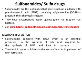 Sulfonamides/ Sulfa drugs
• Sulfonamides are the antibiotics that have structural similarity with
p-aminobenzoic acid (PABA) containing sulphonamide (SO2NH2)
groups in their chemical structure.
• They have bacteriostatic action against gram +ve & gram –ve
bacteria.
• e.g: Sulfadiazine, sulfamethoxazole, cotrimoxazole, trimethoprim
MECHANISM OF ACTION
• Sulfonamides compete with PABA which is an essential
precursor in the synthesis of folic acid, required for
the synthesis of DNA and RNA in bacteria.
• They inhibit bacterial folate synthetase and lead to impairment of
DNA formation.
 