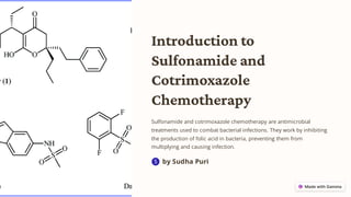 Introduction to
Sulfonamide and
Cotrimoxazole
Chemotherapy
Sulfonamide and cotrimoxazole chemotherapy are antimicrobial
treatments used to combat bacterial infections. They work by inhibiting
the production of folic acid in bacteria, preventing them from
multiplying and causing infection.
by Sudha Puri
S
 