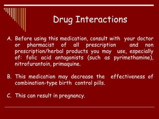 Drug Interactions
A. Before using this medication, consult with your doctor
or pharmacist of all prescription and non
prescription/herbal products you may use, especially
of: folic acid antagonists (such as pyrimethamine),
nitrofurantoin, primaquine.
B. This medication may decrease the effectiveness of
combination-type birth control pills.
C. This can result in pregnancy.
 