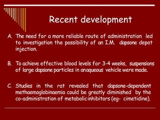 Recent development
A. The need for a more reliable route of administration led
to investigation the possibility of an I.M. dapsone depot
injection.
B. To achieve effective blood levels for 3-4 weeks, suspensions
of large dapsone particles in anaqueous vehicle were made.
C. Studies in the rat revealed that dapsone-dependent
methaemoglobinaemia could be greatly diminished by the
co-administration of metabolicinhibitors (eg- cimetidine).
 