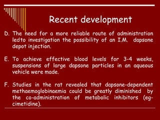 D. The need for a more reliable route of administration
ledto investigation the possibility of an I.M. dapsone
depot injection.
E. To achieve effective blood levels for 3-4 weeks,
suspensions of large dapsone particles in an aqueous
vehicle were made.
F. Studies in the rat revealed that dapsone-dependent
methaemoglobinaemia could be greatly diminished by
the co-administration of metabolic inhibitors (eg-
cimetidine).
Recent development
 
