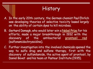 A. In the early 20th century, the German chemist Paul Ehrlich
was developing theories of selective toxicity based largely
on the ability of certain dyes to kill microbes.
B. Gerhard Domagk, who would later win a Nobel Prize for his
efforts, made a major breakthrough in 1932 with the
discovery of the antibacterial prontosil red
(sulfonamidochrysoidine).
C. Further investigation into the involved chemicals opened the
way to sulfa drug and sulfone therapy, first with the
discovery of sulfanilamide, the active agent of prontosil, by
Daniel Bovet and his team at Pasteur Institute(1935).
History
 