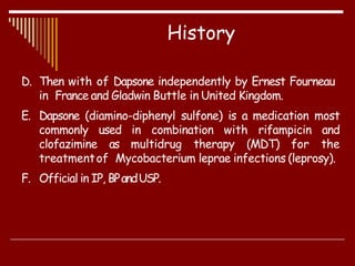 D. Then with of Dapsone independently by Ernest Fourneau
in France and Gladwin Buttle in United Kingdom.
E. Dapsone (diamino-diphenyl sulfone) is a medication most
commonly used in combination with rifampicin and
clofazimine as multidrug therapy (MDT) for the
treatmentof Mycobacterium leprae infections (leprosy).
F. Official in IP, BPandUSP.
History
 