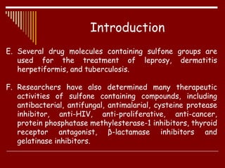 E. Several drug molecules containing sulfone groups are
used for the treatment of leprosy, dermatitis
herpetiformis, and tuberculosis.
F. Researchers have also determined many therapeutic
activities of sulfone containing compounds, including
antibacterial, antifungal, antimalarial, cysteine protease
inhibitor, anti-HIV, anti-proliferative, anti-cancer,
protein phosphatase methylesterase-1 inhibitors, thyroid
receptor antagonist, β-lactamase inhibitors and
gelatinase inhibitors.
Introduction
 