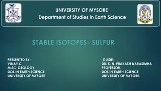 STABLE ISOTOPES- SULFUR
PRESENTED BY;
VINAY C
M.SC GEOLOGY,
DOS IN EARTH SCIENCE
UNIVERSITY OF MYSORE
UNIVERSITY OF MYSORE
Department of Studies in Earth Science
GUIDE;
DR. K. N. PRAKASH NARASIMHA
PROFESSOR,
DOS IN EARTH SCIENCE,
UNIVERSITY OF MYSORE.
 