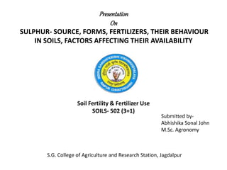 Presentation
On
SULPHUR- SOURCE, FORMS, FERTILIZERS, THEIR BEHAVIOUR
IN SOILS, FACTORS AFFECTING THEIR AVAILABILITY
Soil Fertility & Fertilizer Use
SOILS- 502 (3+1)
Submitted by-
Abhishika Sonal John
M.Sc. Agronomy
S.G. College of Agriculture and Research Station, Jagdalpur
 