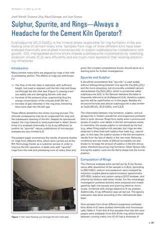 > 35
Figure 1. Hot meal flowing out through the kiln inlet seal.
RHI Bulletin >2>2007, pp. 35–38
Josef Nievoll, Susanne Jörg, Klaus Dösinger, and Juan Corpus
Sulphur, Spurrite, and Rings—Always a
Headache for the Cement Kiln Operator?
Introduction
Many cement rotary kilns are plagued by rings in the inlet
or preheating section. The effects of rings are well known
[1]:
>>	 The flow of the kiln feed is restricted; with sufficient
height, hot meal is retained until the kiln inlet and flows
out through the kiln inlet seal (Figure 1), posing a seri-
ous safety risk and damaging the kiln inlet seal.
>>	 Increase of the pressure drop, augmenting thus the
energy consumption of the induced draft (ID) fan.
>>	 Increase of gas velocities in the ring area, entraining
thus more dust into the kiln gas.
These effects destabilize the clinker burning process. The
ultimate consequence may be an unplanned kiln stop and
the subsequent cleaning of the kiln. Despite its operational
impact, the ring material is rarely examined in detail. Some-
times it is analysed chemically or by X-ray diffraction to
confirm its “spurrite” nature; publications of microscopic
analyses are very limited [2,3].
The present paper summarizes the results of several studies
on rings from different kilns, which were carried out at the
RHI Technology Center as a customer service in order to
improve the kiln operation. It deals only with “spurrite”
rings from the inlet and preheating zone of rotary kilns and,
given the complex compositions found, should serve as a
starting point for further investigations.
Spurrite and Sulphur
It should be remembered that “spurrite” is used widely
­without distinguishing between true spurrite (Ca5(SiO4)2CO3)
and the more ubiquitous, but structurally unrelated calcium
silico­sulphate (Ca5(SiO4)2SO4), which is sometimes called
­sulphospurrite [4,5]. In the German literature the latter is
­frequently referred to as Sulfatspurrit [2,6], therefore sulpho­
spurrite will be used further on in this paper. Besides the
structural formula (see above) sulphospurrite is also written
as Ca5Si2(SO4)O8, 2C2S.CaSO4, and C5S2
–
S.
The relationship between ring formation, sulphur, and sul-
phospurrite in modern precalciner and suspension preheater
kilns is quite obvious: Rings form easily when a pronounced
excess of sulphur over alkalis in the kiln atmosphere exists.
In most kilns, the excess sulphur is introduced by the fuel
(e.g., when firing sulphur-rich petcoke), but rings are also
observed in kilns fired with sulphur-free fuels (e.g., natural
gas). In this case, the sulphur excess in the kiln atmosphere
results from the lack of alkalis in the raw meal. Reducing
conditions and raw meals of difficult burnability are also
known to increase the amount of sulphur in the kiln atmos-
phere, therefore favouring ring formation. Other factors influ-
encing the sulphur cycle are the flame shape and the burner
position.
Composition of Rings
The chemical analyses were carried out by X-ray fluores-
cence after dissolution of the sample in Li2B4O7 (according
to DIN 51001); sodium and potassium were analysed by
inductive coupled plasma-optical emission spectrometry
(ICP-OES), sulphur and carbon using a LECO analyser, and
chlorine by titration with silver nitrate. For the mineralogic
investigation polished sections were prepared and investi-
gated by light microscope and scanning electron micro-
scope, combined with energy-dispersive X-ray analysis.
Additionally, X-ray diffraction was carried out. The spectra
evaluation was done according to the international data-
base.
Nine samples from three different suspension preheater
kilns (Kilns A–C) were studied chemically and microscopi-
cally (Table I). From Kiln A five samples from two kiln cam-
paigns were analysed. From Kiln B the ring which formed
between running metre (rm) 47–51 had a thickness of
Sulphospurrite (2C2S.CaSO4) is the mineral phase responsible for ring formation in the pre-
heating zone of cement rotary kilns. Samples from rings of three different kilns have been
analysed chemically and studied microscopically to explain sulphospurrite crystallization and
growth. SiO2 impregnated alumina bricks impede sulphospurrite crystallization by stabilizing
dicalcium silicate (C2S) very efficiently and are much more economic than existing antistick-
ing refractories.
 