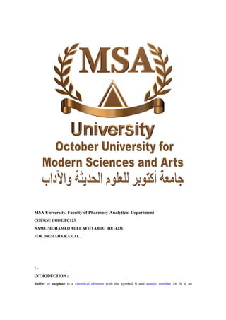 MSA University, Faculty of Pharmacy Analytical Department
COURSE CODE,PC123
NAME:MOHAMED ADELAFIFI ABDO ID:142311
FOR DR:MAHA KAMAL .
1 ‫ــ‬
INTRODUCTION :
Sulfur or sulphur is a chemical element with the symbol S and atomic number 16. It is an
 