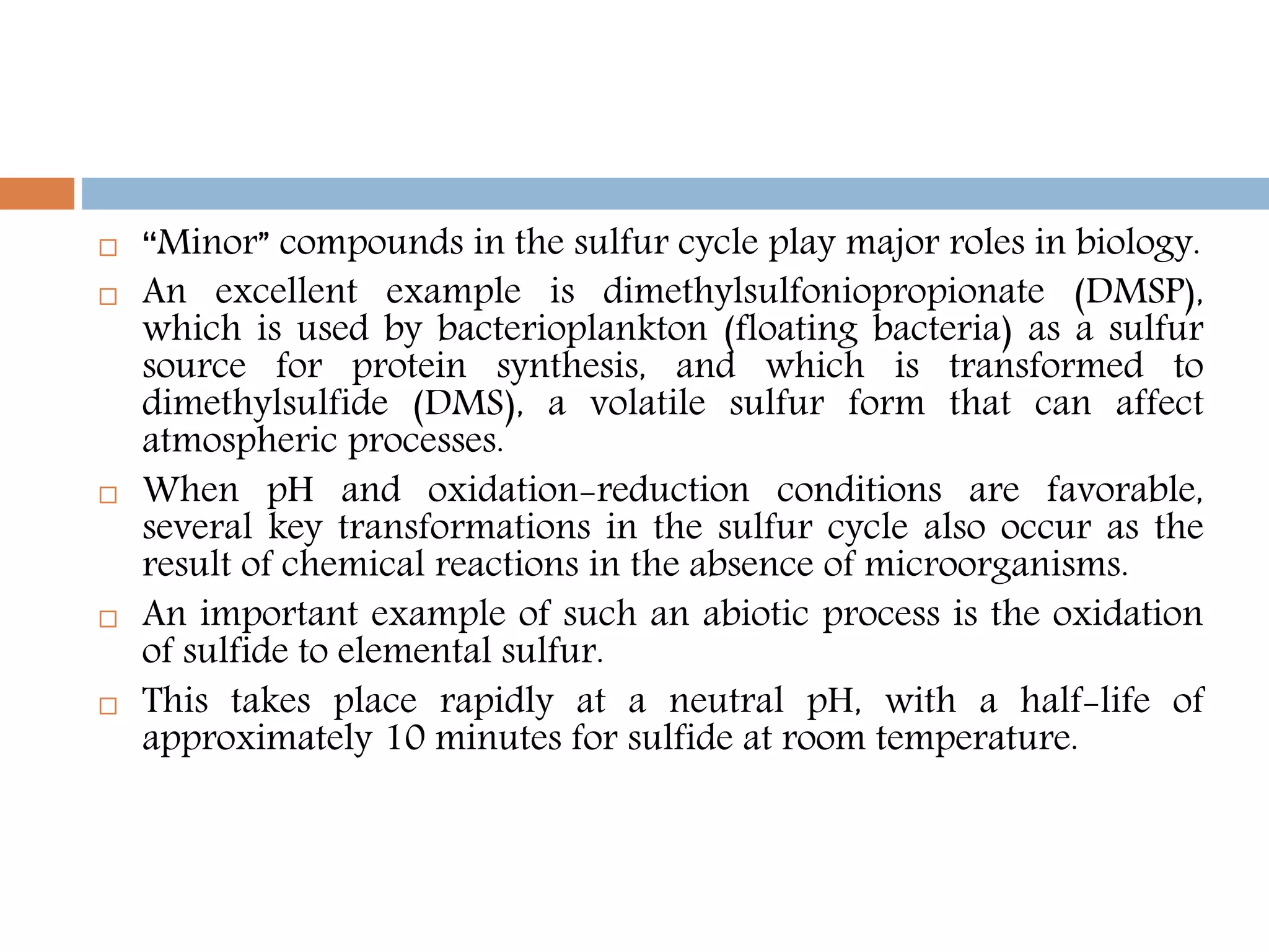  “Minor” compounds in the sulfur cycle play major roles in biology.
 An excellent example is dimethylsulfoniopropionate (DMSP),
which is used by bacterioplankton (floating bacteria) as a sulfur
source for protein synthesis, and which is transformed to
dimethylsulfide (DMS), a volatile sulfur form that can affect
atmospheric processes.
 When pH and oxidation-reduction conditions are favorable,
several key transformations in the sulfur cycle also occur as the
result of chemical reactions in the absence of microorganisms.
 An important example of such an abiotic process is the oxidation
of sulfide to elemental sulfur.
 This takes place rapidly at a neutral pH, with a half-life of
approximately 10 minutes for sulfide at room temperature.
 