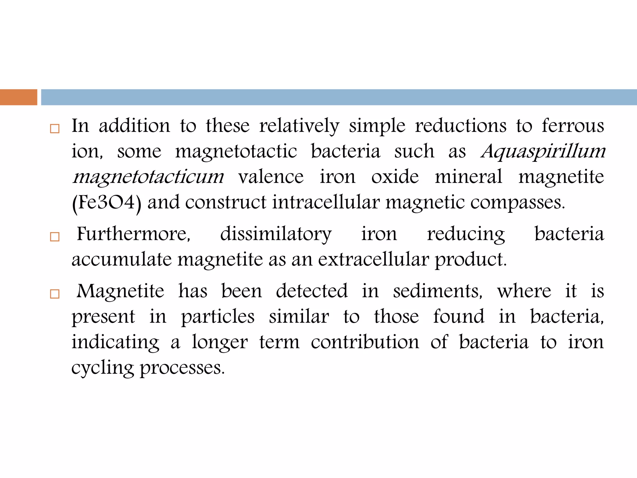  In addition to these relatively simple reductions to ferrous
ion, some magnetotactic bacteria such as Aquaspirillum
magnetotacticum valence iron oxide mineral magnetite
(Fe3O4) and construct intracellular magnetic compasses.
 Furthermore, dissimilatory iron reducing bacteria
accumulate magnetite as an extracellular product.
 Magnetite has been detected in sediments, where it is
present in particles similar to those found in bacteria,
indicating a longer term contribution of bacteria to iron
cycling processes.
 