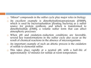  “Minor” compounds in the sulfur cycle play major roles in biology.
 An excellent example is dimethylsulfoniopropionate (DMSP),
which is used by bacterioplankton (floating bacteria) as a sulfur
source for protein synthesis, and which is transformed to
dimethylsulfide (DMS), a volatile sulfur form that can affect
atmospheric processes.
 When pH and oxidation-reduction conditions are favorable,
several key transformations in the sulfur cycle also occur as the
result of chemical reactions in the absence of microorganisms.
 An important example of such an abiotic process is the oxidation
of sulfide to elemental sulfur.
 This takes place rapidly at a neutral pH, with a half-life of
approximately 10 minutes for sulfide at room temperature.
 