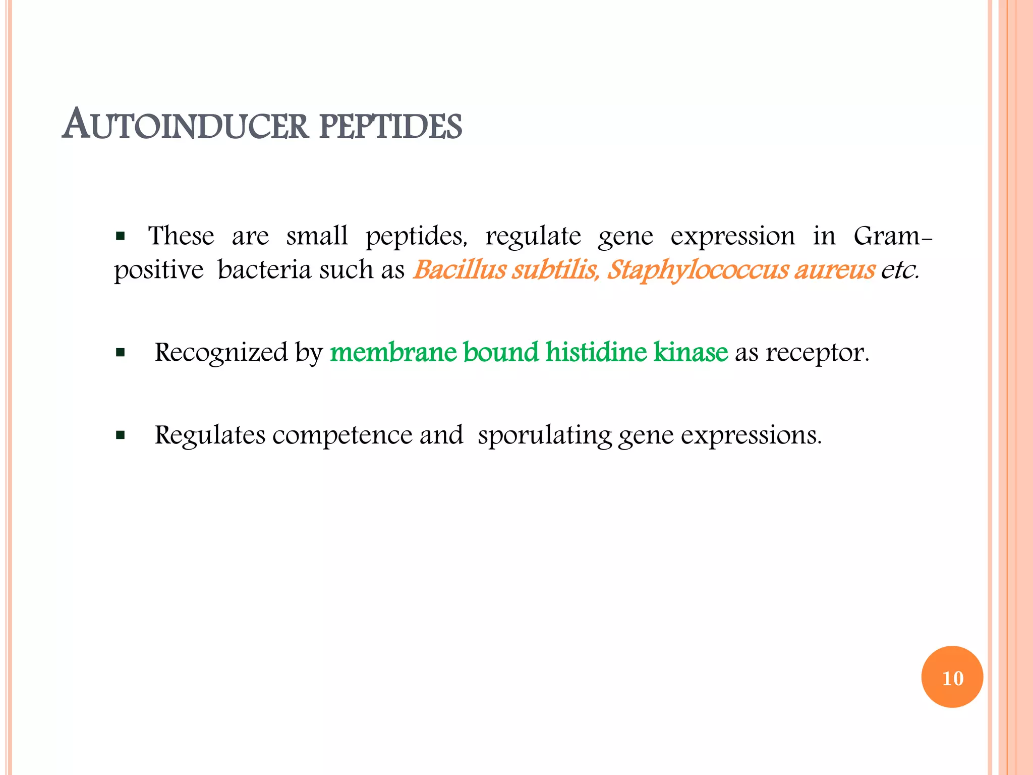 AUTOINDUCER PEPTIDES
 These are small peptides, regulate gene expression in Gram-
positive bacteria such as Bacillus subtilis, Staphylococcus aureus etc.
 Recognized by membrane bound histidine kinase as receptor.
 Regulates competence and sporulating gene expressions.
10
 