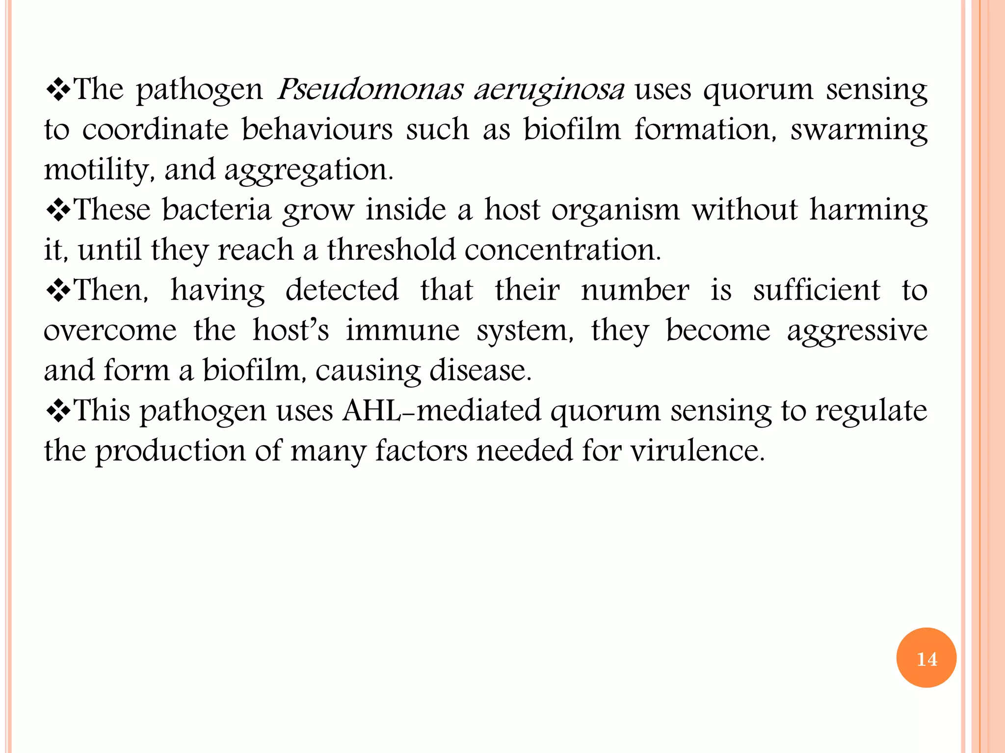 The pathogen Pseudomonas aeruginosa uses quorum sensing
to coordinate behaviours such as biofilm formation, swarming
motility, and aggregation.
These bacteria grow inside a host organism without harming
it, until they reach a threshold concentration.
Then, having detected that their number is sufficient to
overcome the host’s immune system, they become aggressive
and form a biofilm, causing disease.
This pathogen uses AHL-mediated quorum sensing to regulate
the production of many factors needed for virulence.
14
 