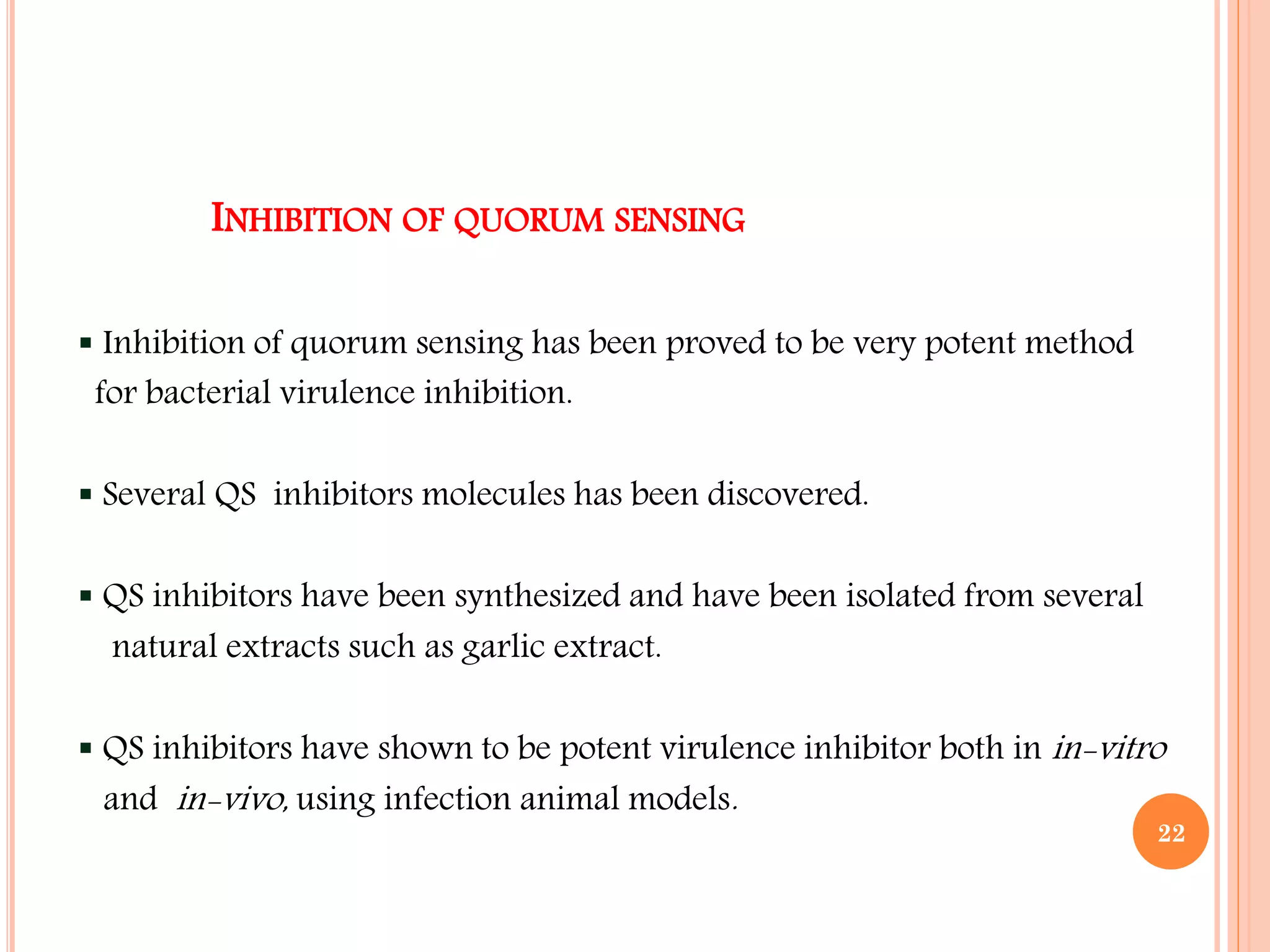 INHIBITION OF QUORUM SENSING
 Inhibition of quorum sensing has been proved to be very potent method
for bacterial virulence inhibition.
 Several QS inhibitors molecules has been discovered.
 QS inhibitors have been synthesized and have been isolated from several
natural extracts such as garlic extract.
 QS inhibitors have shown to be potent virulence inhibitor both in in-vitro
and in-vivo, using infection animal models.
22
 