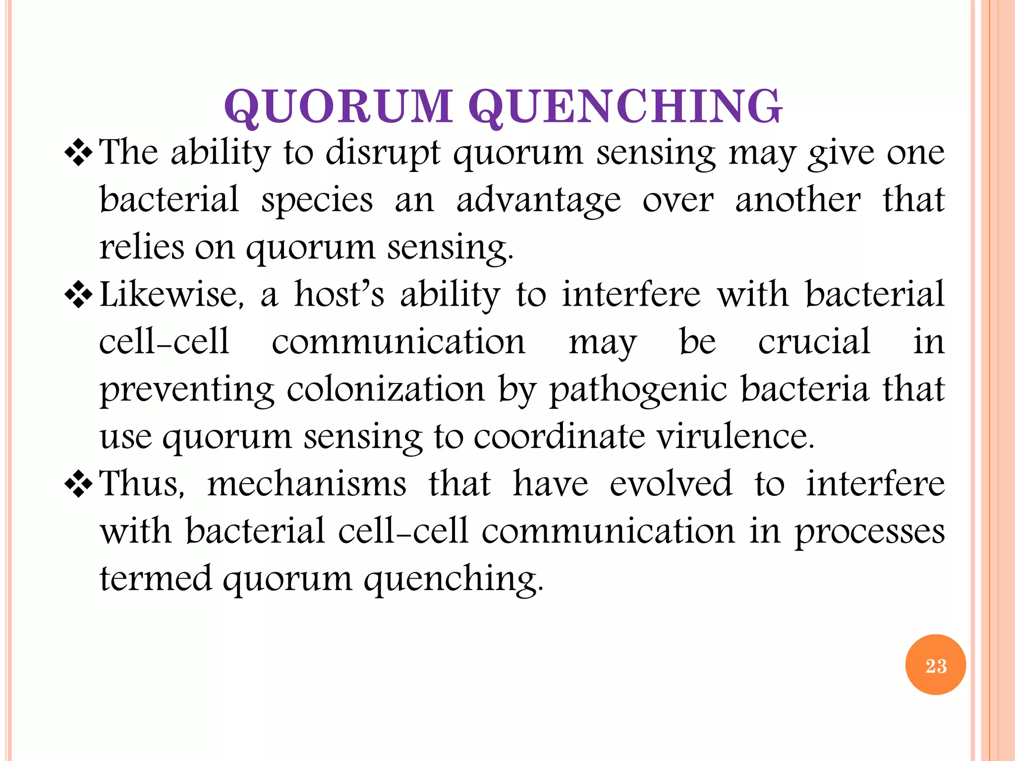 QUORUM QUENCHING
The ability to disrupt quorum sensing may give one
bacterial species an advantage over another that
relies on quorum sensing.
Likewise, a host’s ability to interfere with bacterial
cell-cell communication may be crucial in
preventing colonization by pathogenic bacteria that
use quorum sensing to coordinate virulence.
Thus, mechanisms that have evolved to interfere
with bacterial cell-cell communication in processes
termed quorum quenching.
23
 