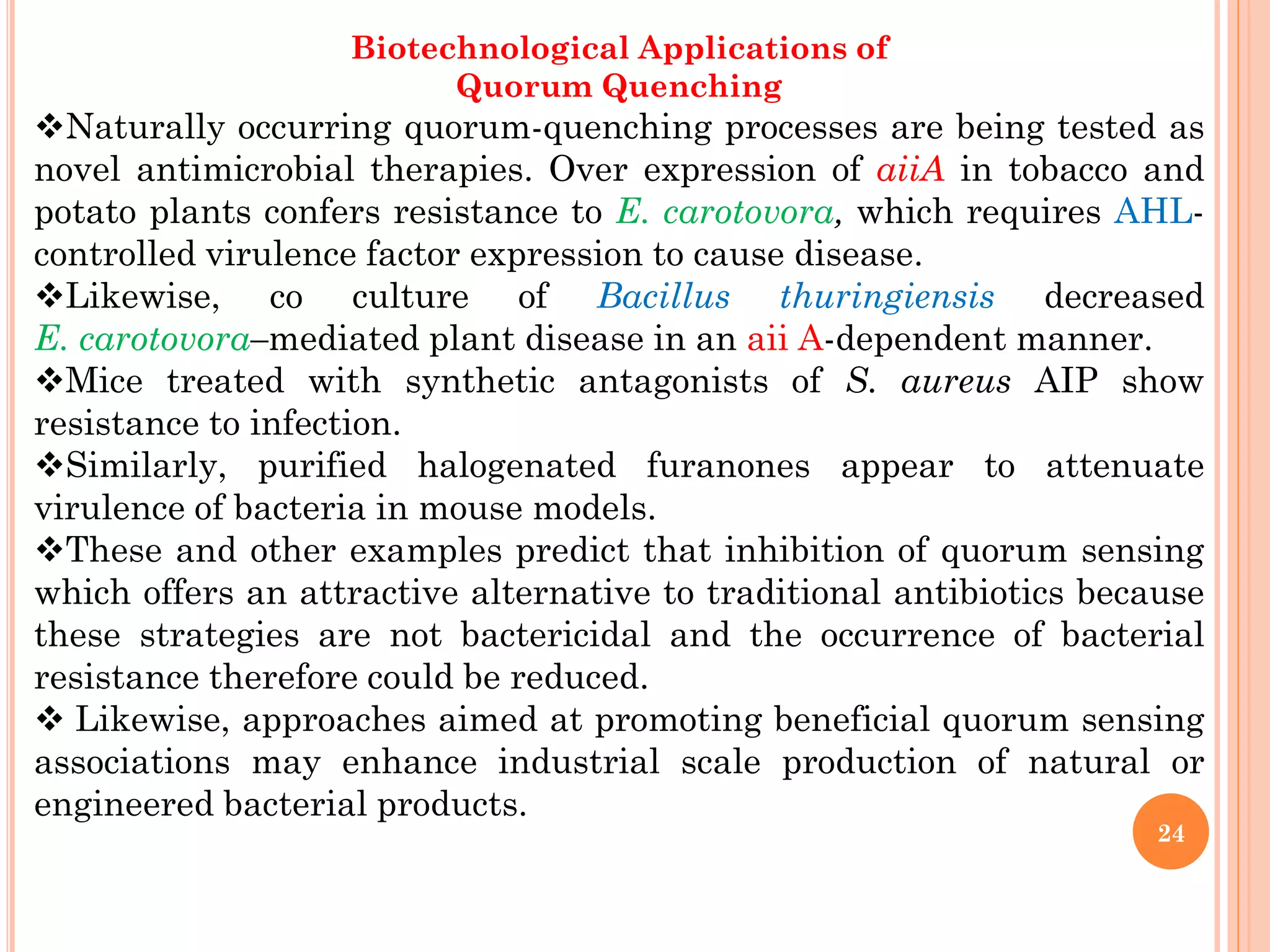 Biotechnological Applications of
Quorum Quenching
Naturally occurring quorum-quenching processes are being tested as
novel antimicrobial therapies. Over expression of aiiA in tobacco and
potato plants confers resistance to E. carotovora, which requires AHL-
controlled virulence factor expression to cause disease.
Likewise, co culture of Bacillus thuringiensis decreased
E. carotovora–mediated plant disease in an aii A-dependent manner.
Mice treated with synthetic antagonists of S. aureus AIP show
resistance to infection.
Similarly, purified halogenated furanones appear to attenuate
virulence of bacteria in mouse models.
These and other examples predict that inhibition of quorum sensing
which offers an attractive alternative to traditional antibiotics because
these strategies are not bactericidal and the occurrence of bacterial
resistance therefore could be reduced.
 Likewise, approaches aimed at promoting beneficial quorum sensing
associations may enhance industrial scale production of natural or
engineered bacterial products.
24
 