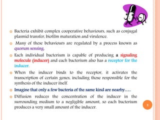  Bacteria exhibit complex cooperative behaviours, such as conjugal
plasmid transfer, biofilm maturation and virulence.
 Many of these behaviours are regulated by a process known as
quorum sensing.
 Each individual bacterium is capable of producing a signaling
molecule (inducer) and each bacterium also has a receptor for the
inducer.
 When the inducer binds to the receptor, it activates the
transcription of certain genes, including those responsible for the
synthesis of the inducer itself.
 Imagine that only a few bacteria of the same kind are nearby…..
 Diffusion reduces the concentration of the inducer in the
surrounding medium to a negligible amount, so each bacterium
produces a very small amount of the inducer.
2
 