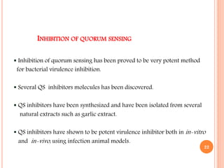 INHIBITION OF QUORUM SENSING
 Inhibition of quorum sensing has been proved to be very potent method
for bacterial virulence inhibition.
 Several QS inhibitors molecules has been discovered.
 QS inhibitors have been synthesized and have been isolated from several
natural extracts such as garlic extract.
 QS inhibitors have shown to be potent virulence inhibitor both in in-vitro
and in-vivo, using infection animal models.
22
 