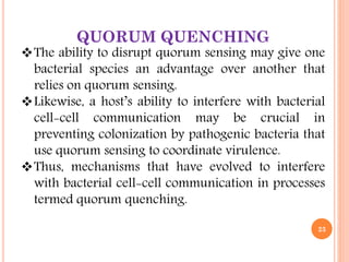 QUORUM QUENCHING
The ability to disrupt quorum sensing may give one
bacterial species an advantage over another that
relies on quorum sensing.
Likewise, a host’s ability to interfere with bacterial
cell-cell communication may be crucial in
preventing colonization by pathogenic bacteria that
use quorum sensing to coordinate virulence.
Thus, mechanisms that have evolved to interfere
with bacterial cell-cell communication in processes
termed quorum quenching.
23
 