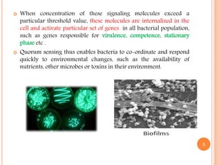  When concentration of these signaling molecules exceed a
particular threshold value, these molecules are internalized in the
cell and activate particular set of genes in all bacterial population,
such as genes responsible for virulence, competence, stationary
phase etc .
 Quorum sensing thus enables bacteria to co-ordinate and respond
quickly to environmental changes, such as the availability of
nutrients, other microbes or toxins in their environment.
5
 