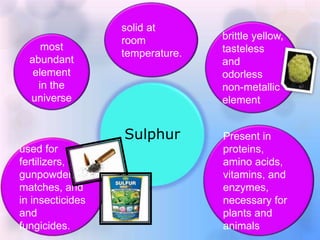 Sulphur
most
abundant
element
in the
universe
solid at
room
temperature.
brittle yellow,
tasteless
and
odorless
non-metallic
element
Present in
proteins,
amino acids,
vitamins, and
enzymes,
necessary for
plants and
animals
used for
fertilizers,
gunpowder,
matches, and
in insecticides
and
fungicides.
 
